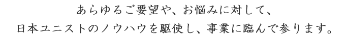 あらゆるご要望や、お悩みに対して、日本ユニストのノウハウを駆使し、事業に臨んで参ります。